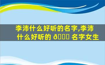 李沛什么好听的名字,李沛什么好听的 💐 名字女生